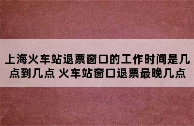 上海火车站退票窗口的工作时间是几点到几点 火车站窗口退票最晚几点